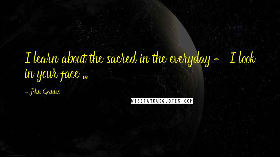 John Geddes Quotes: I learn about the sacred in the everyday - I look in your face ...