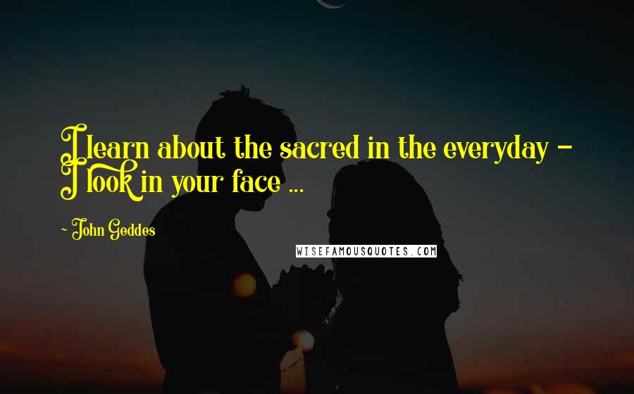 John Geddes Quotes: I learn about the sacred in the everyday - I look in your face ...
