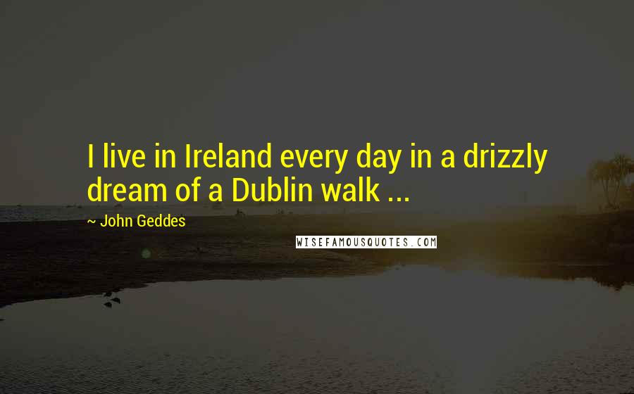 John Geddes Quotes: I live in Ireland every day in a drizzly dream of a Dublin walk ...