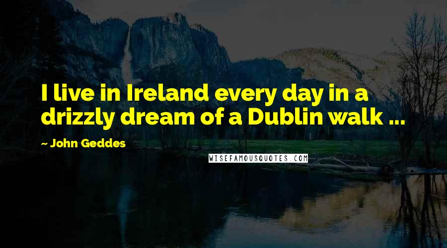 John Geddes Quotes: I live in Ireland every day in a drizzly dream of a Dublin walk ...