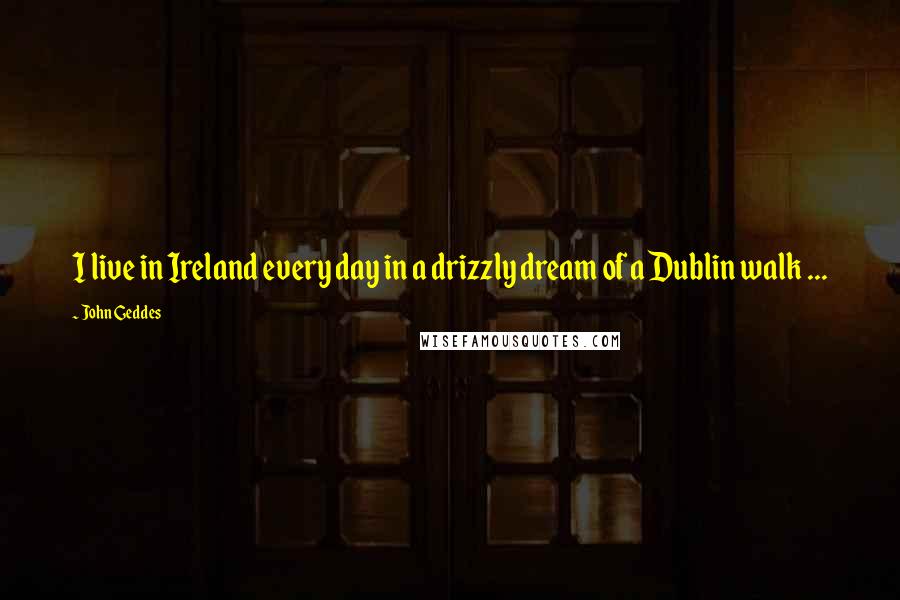 John Geddes Quotes: I live in Ireland every day in a drizzly dream of a Dublin walk ...