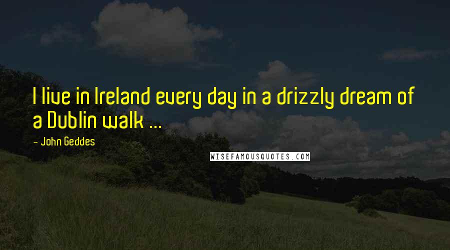 John Geddes Quotes: I live in Ireland every day in a drizzly dream of a Dublin walk ...