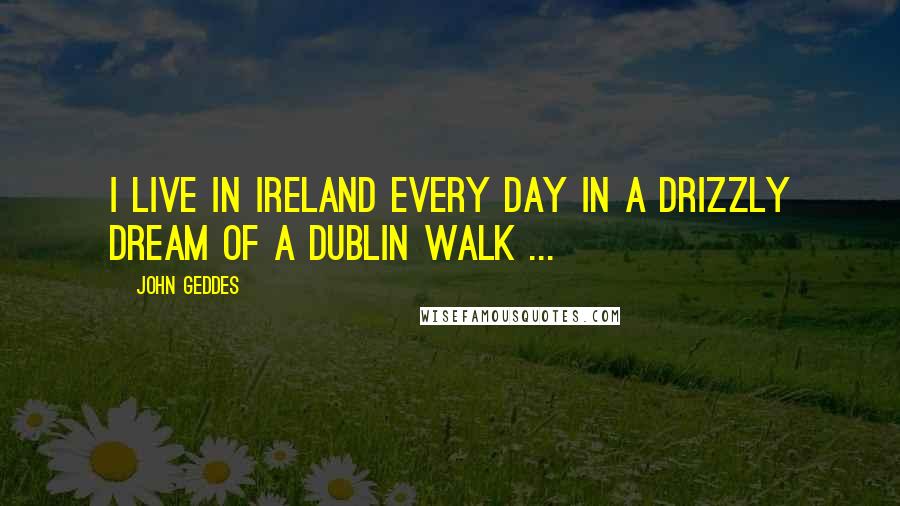 John Geddes Quotes: I live in Ireland every day in a drizzly dream of a Dublin walk ...