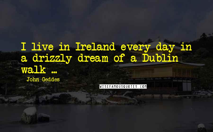 John Geddes Quotes: I live in Ireland every day in a drizzly dream of a Dublin walk ...