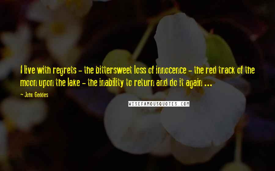 John Geddes Quotes: I live with regrets - the bittersweet loss of innocence - the red track of the moon upon the lake - the inability to return and do it again ...