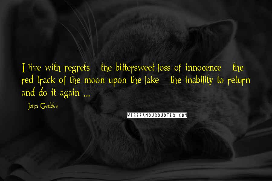 John Geddes Quotes: I live with regrets - the bittersweet loss of innocence - the red track of the moon upon the lake - the inability to return and do it again ...