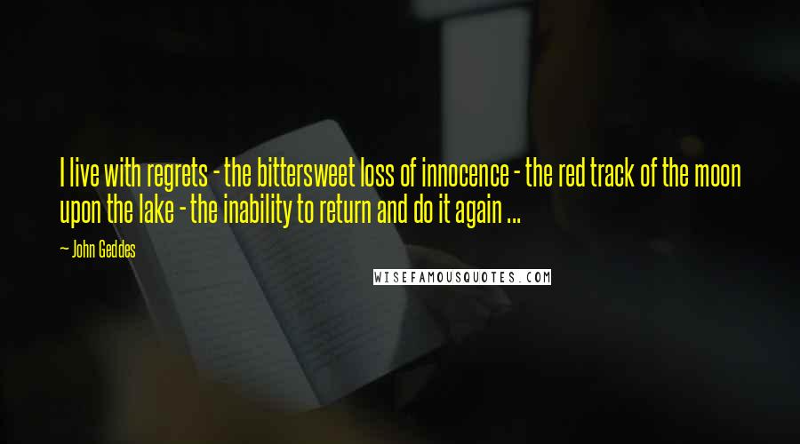 John Geddes Quotes: I live with regrets - the bittersweet loss of innocence - the red track of the moon upon the lake - the inability to return and do it again ...