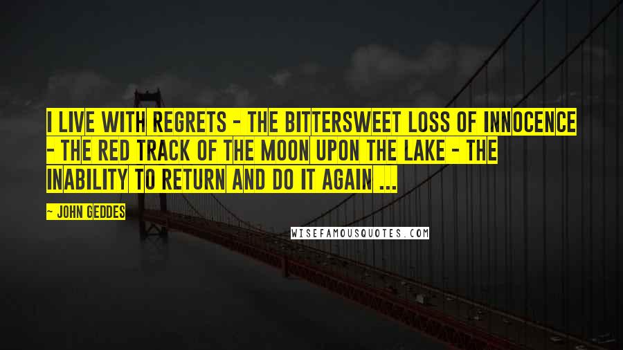 John Geddes Quotes: I live with regrets - the bittersweet loss of innocence - the red track of the moon upon the lake - the inability to return and do it again ...