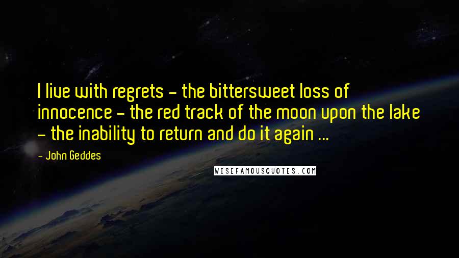 John Geddes Quotes: I live with regrets - the bittersweet loss of innocence - the red track of the moon upon the lake - the inability to return and do it again ...