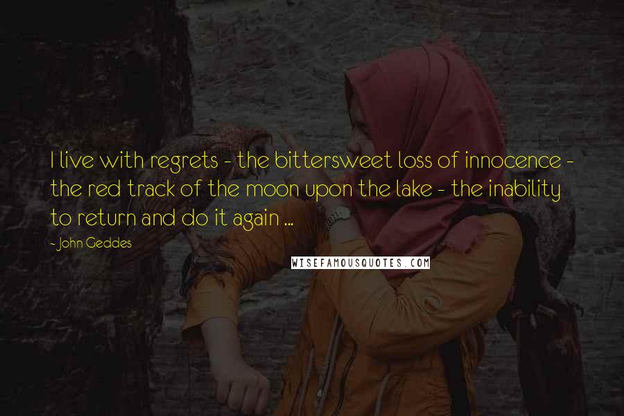 John Geddes Quotes: I live with regrets - the bittersweet loss of innocence - the red track of the moon upon the lake - the inability to return and do it again ...