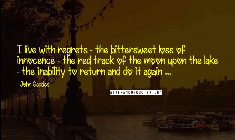 John Geddes Quotes: I live with regrets - the bittersweet loss of innocence - the red track of the moon upon the lake - the inability to return and do it again ...