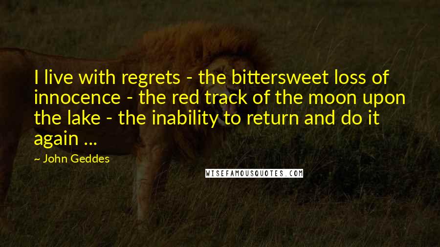 John Geddes Quotes: I live with regrets - the bittersweet loss of innocence - the red track of the moon upon the lake - the inability to return and do it again ...