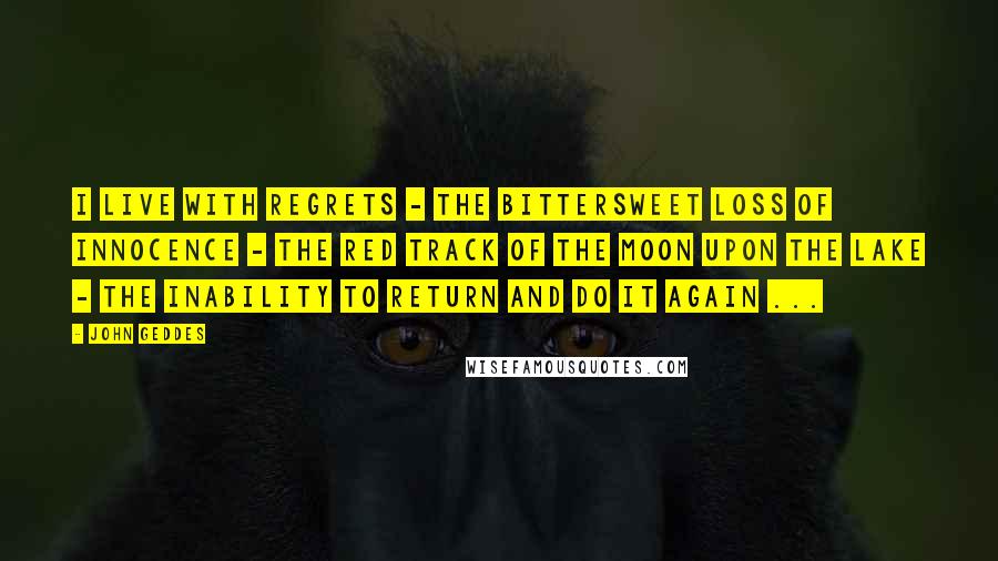 John Geddes Quotes: I live with regrets - the bittersweet loss of innocence - the red track of the moon upon the lake - the inability to return and do it again ...