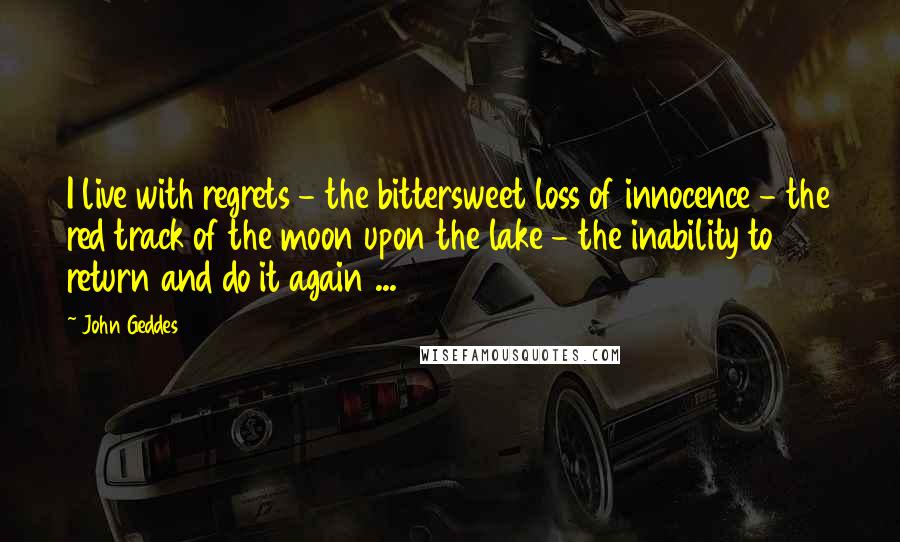 John Geddes Quotes: I live with regrets - the bittersweet loss of innocence - the red track of the moon upon the lake - the inability to return and do it again ...