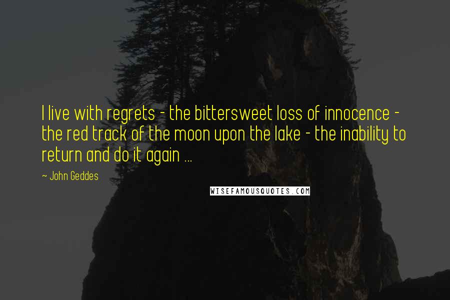 John Geddes Quotes: I live with regrets - the bittersweet loss of innocence - the red track of the moon upon the lake - the inability to return and do it again ...