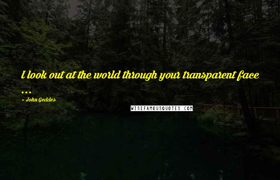John Geddes Quotes: I look out at the world through your transparent face ...