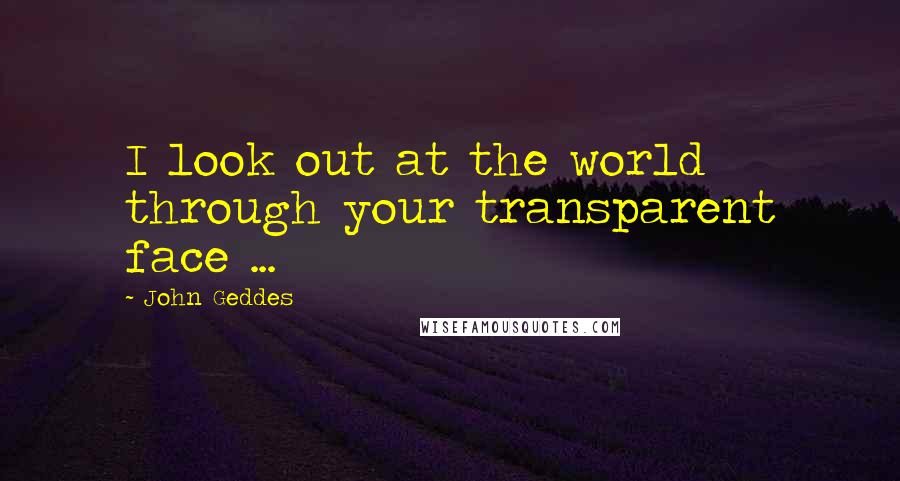 John Geddes Quotes: I look out at the world through your transparent face ...