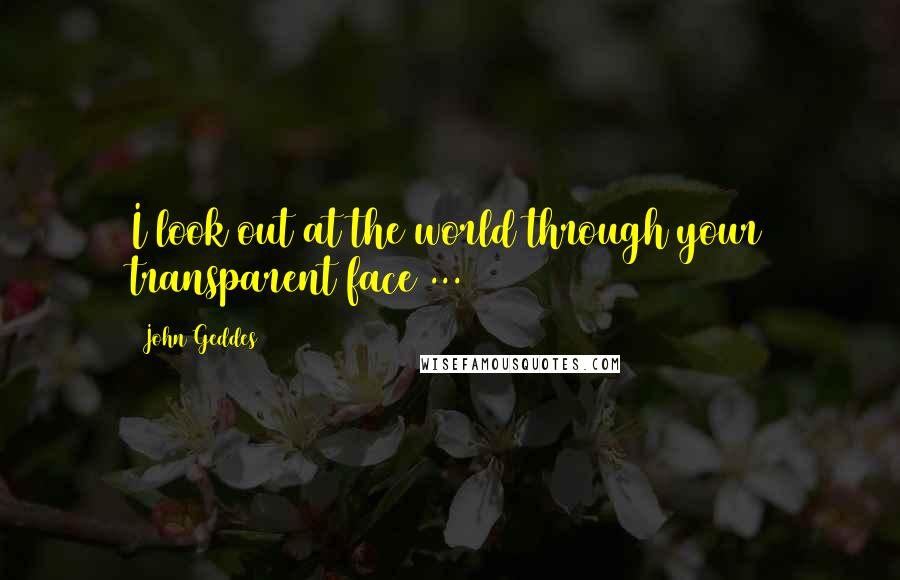 John Geddes Quotes: I look out at the world through your transparent face ...
