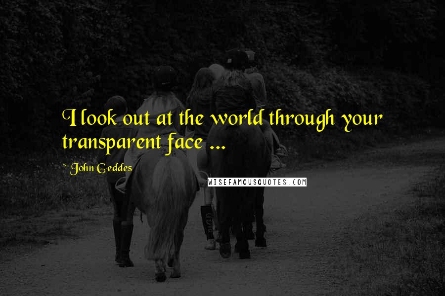 John Geddes Quotes: I look out at the world through your transparent face ...