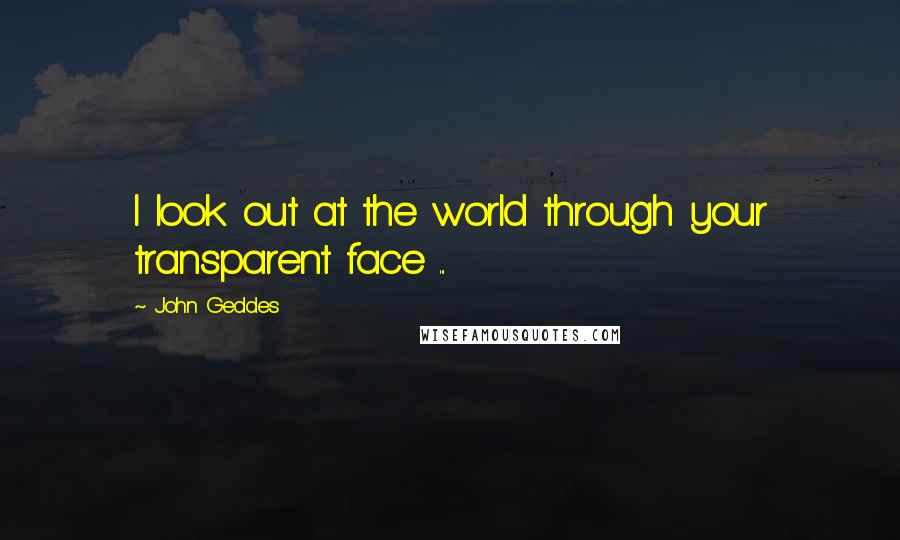John Geddes Quotes: I look out at the world through your transparent face ...
