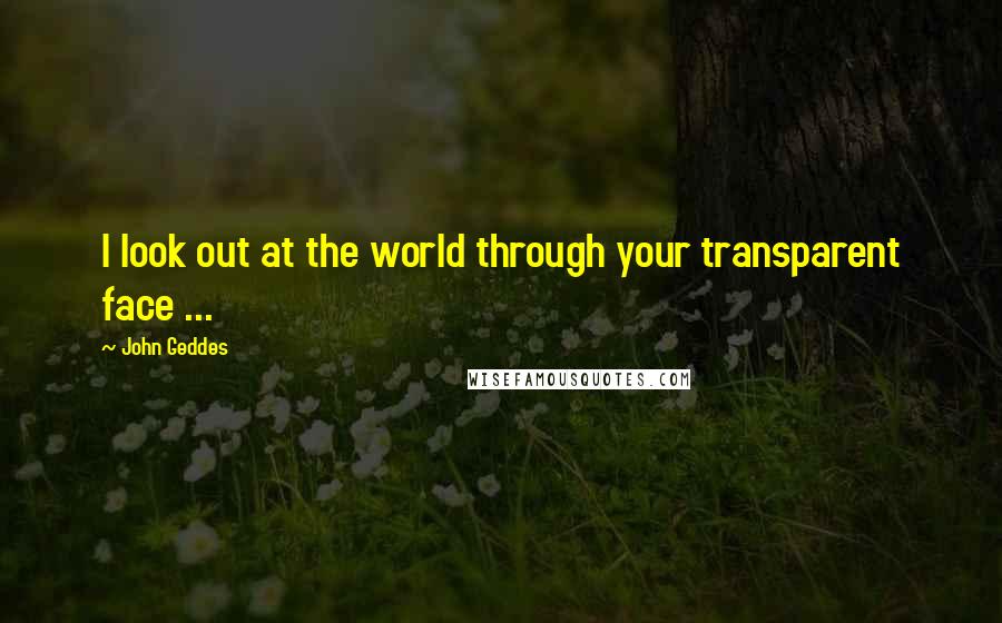 John Geddes Quotes: I look out at the world through your transparent face ...