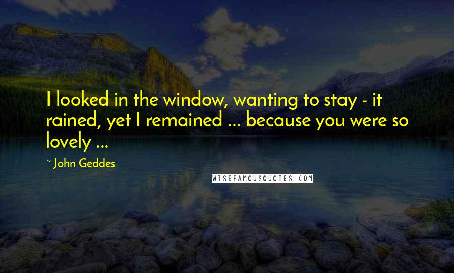 John Geddes Quotes: I looked in the window, wanting to stay - it rained, yet I remained ... because you were so lovely ...