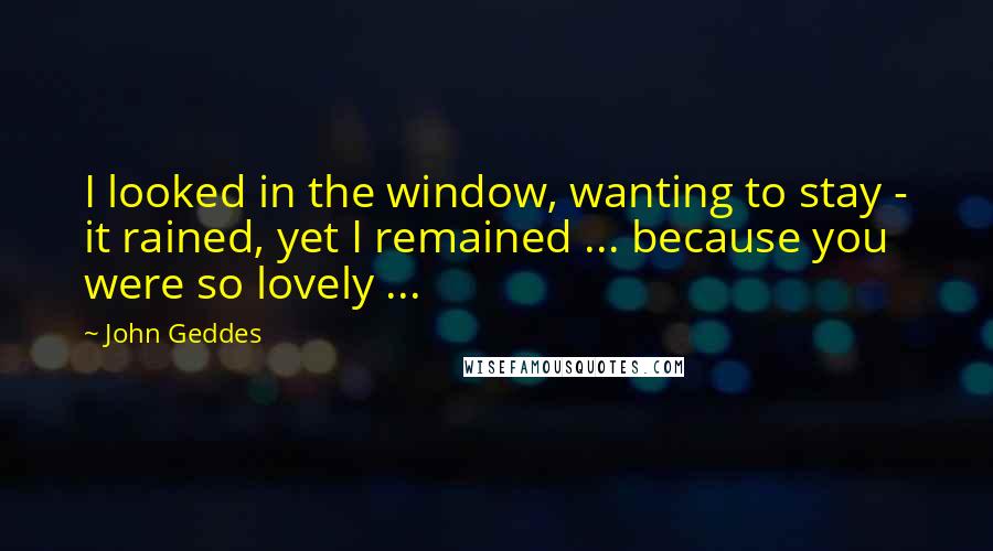 John Geddes Quotes: I looked in the window, wanting to stay - it rained, yet I remained ... because you were so lovely ...