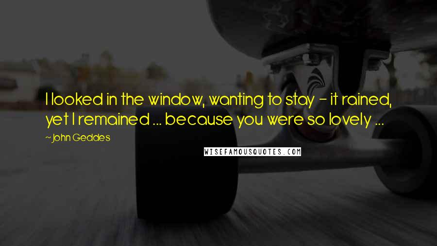 John Geddes Quotes: I looked in the window, wanting to stay - it rained, yet I remained ... because you were so lovely ...