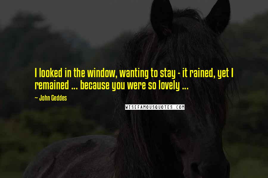 John Geddes Quotes: I looked in the window, wanting to stay - it rained, yet I remained ... because you were so lovely ...