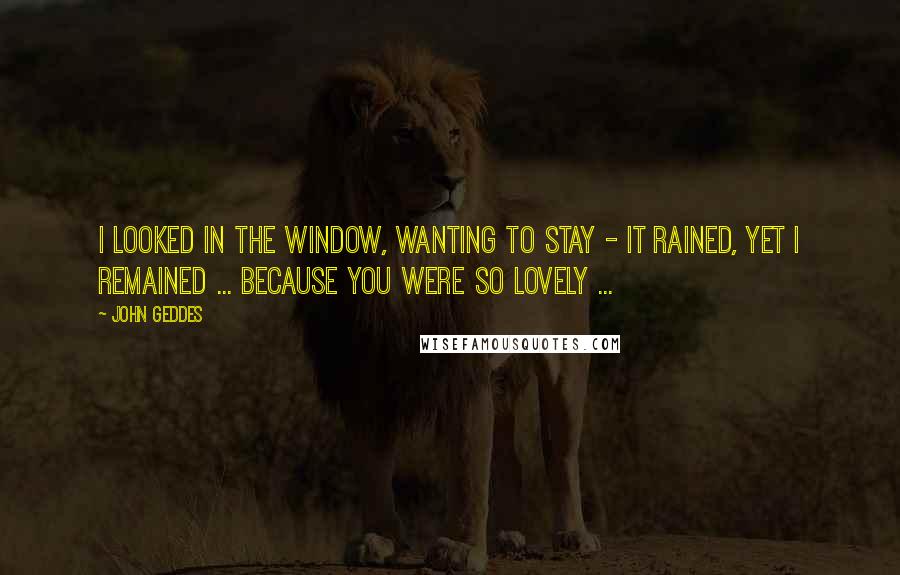 John Geddes Quotes: I looked in the window, wanting to stay - it rained, yet I remained ... because you were so lovely ...