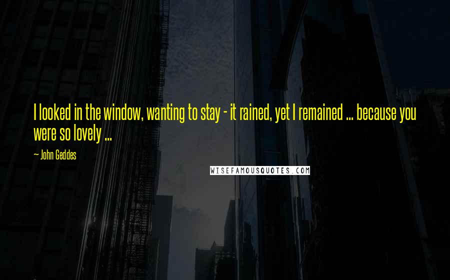 John Geddes Quotes: I looked in the window, wanting to stay - it rained, yet I remained ... because you were so lovely ...