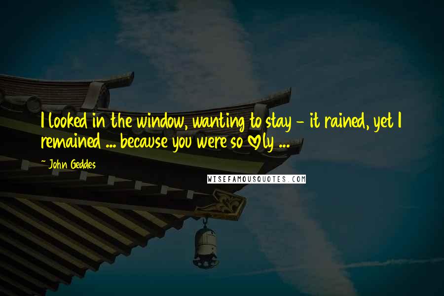 John Geddes Quotes: I looked in the window, wanting to stay - it rained, yet I remained ... because you were so lovely ...
