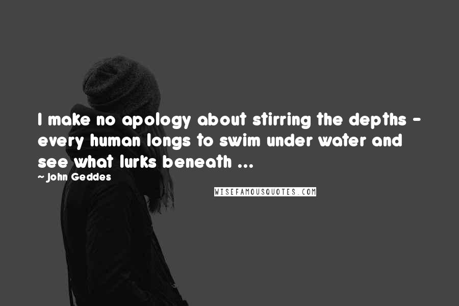 John Geddes Quotes: I make no apology about stirring the depths - every human longs to swim under water and see what lurks beneath ...