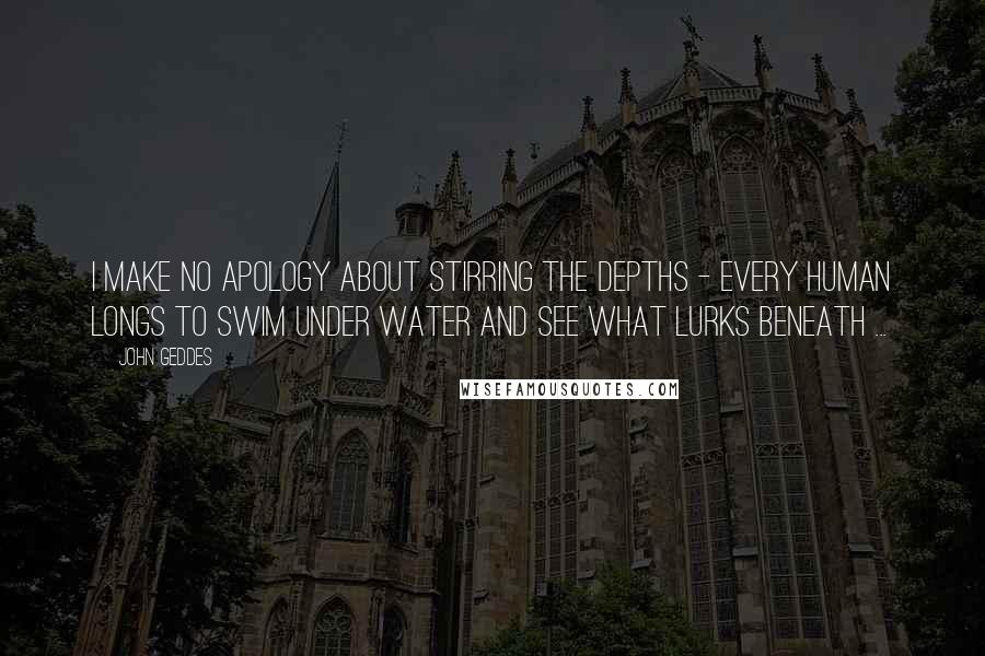 John Geddes Quotes: I make no apology about stirring the depths - every human longs to swim under water and see what lurks beneath ...