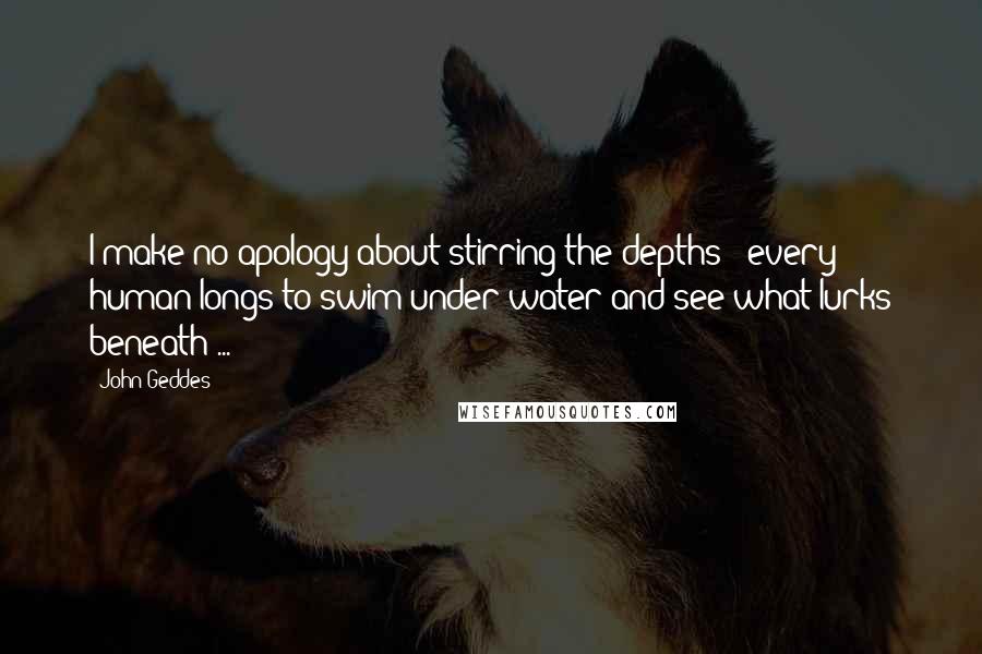 John Geddes Quotes: I make no apology about stirring the depths - every human longs to swim under water and see what lurks beneath ...