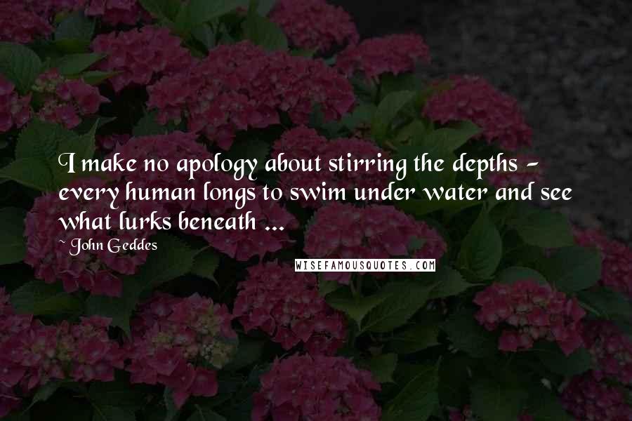 John Geddes Quotes: I make no apology about stirring the depths - every human longs to swim under water and see what lurks beneath ...