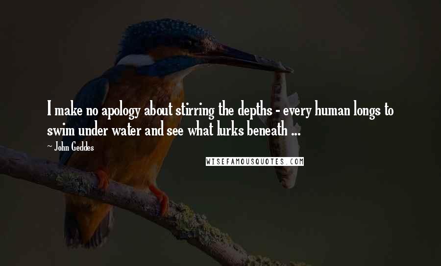 John Geddes Quotes: I make no apology about stirring the depths - every human longs to swim under water and see what lurks beneath ...