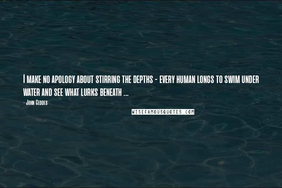 John Geddes Quotes: I make no apology about stirring the depths - every human longs to swim under water and see what lurks beneath ...