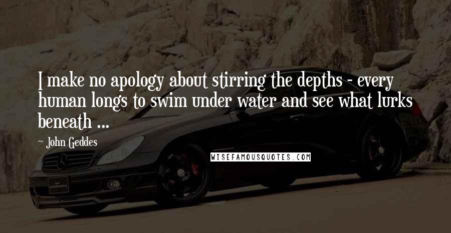 John Geddes Quotes: I make no apology about stirring the depths - every human longs to swim under water and see what lurks beneath ...