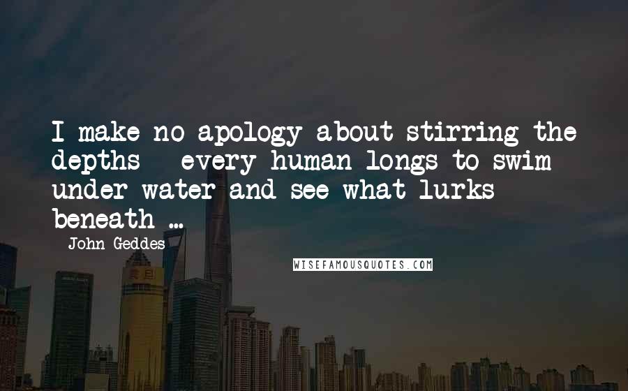 John Geddes Quotes: I make no apology about stirring the depths - every human longs to swim under water and see what lurks beneath ...