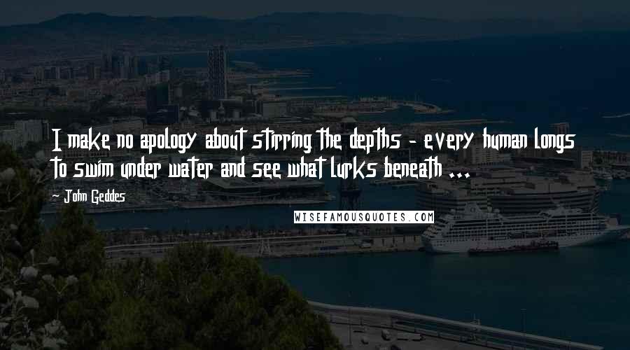 John Geddes Quotes: I make no apology about stirring the depths - every human longs to swim under water and see what lurks beneath ...