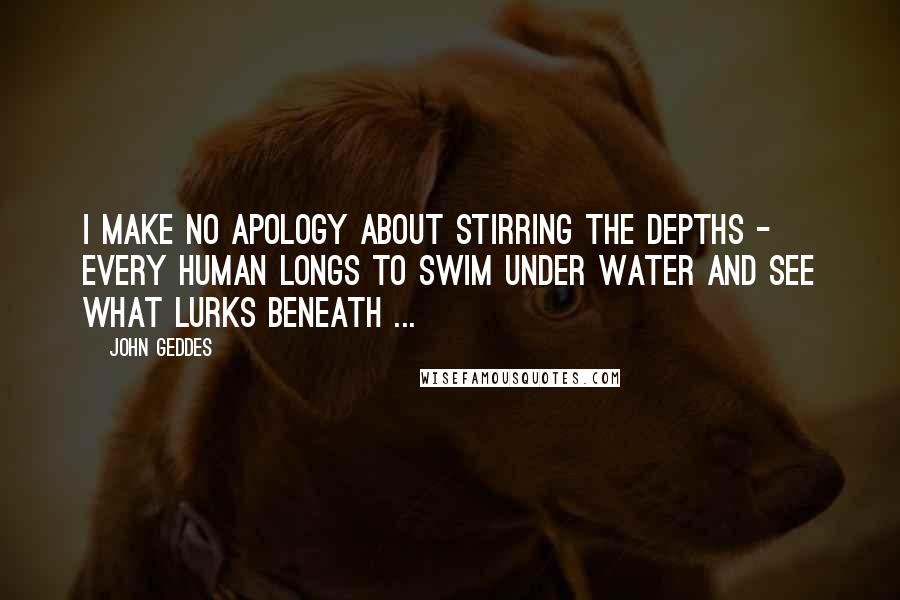 John Geddes Quotes: I make no apology about stirring the depths - every human longs to swim under water and see what lurks beneath ...