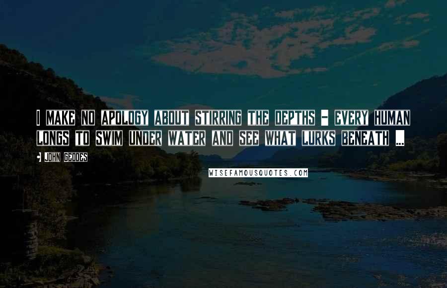 John Geddes Quotes: I make no apology about stirring the depths - every human longs to swim under water and see what lurks beneath ...