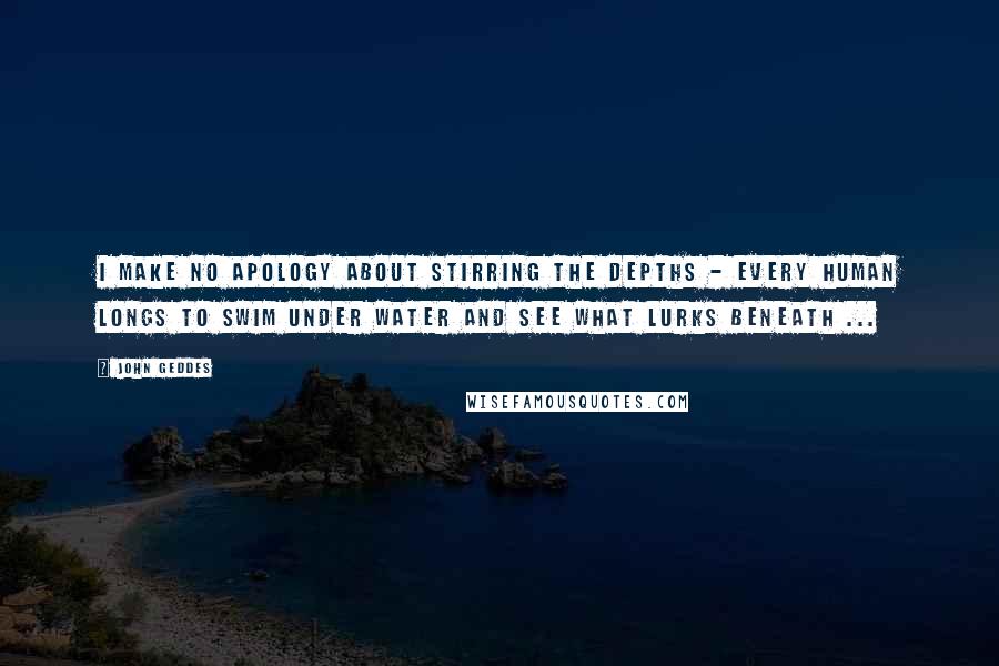 John Geddes Quotes: I make no apology about stirring the depths - every human longs to swim under water and see what lurks beneath ...