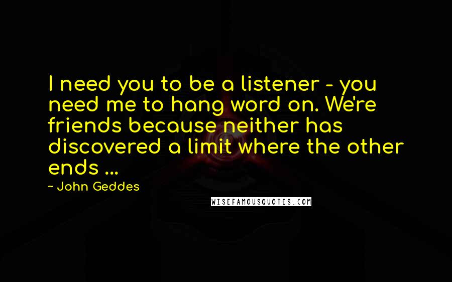 John Geddes Quotes: I need you to be a listener - you need me to hang word on. We're friends because neither has discovered a limit where the other ends ...