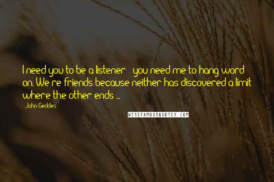 John Geddes Quotes: I need you to be a listener - you need me to hang word on. We're friends because neither has discovered a limit where the other ends ...