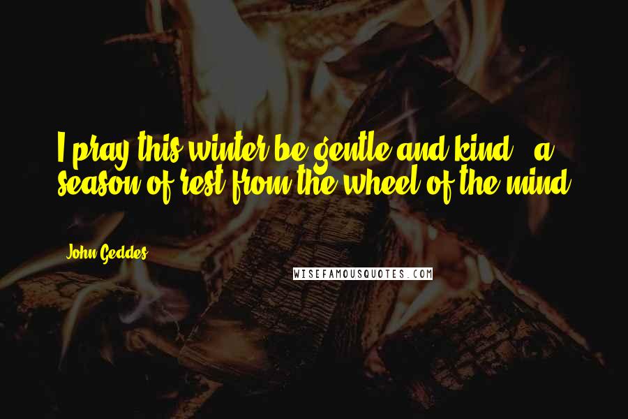 John Geddes Quotes: I pray this winter be gentle and kind - a season of rest from the wheel of the mind ...