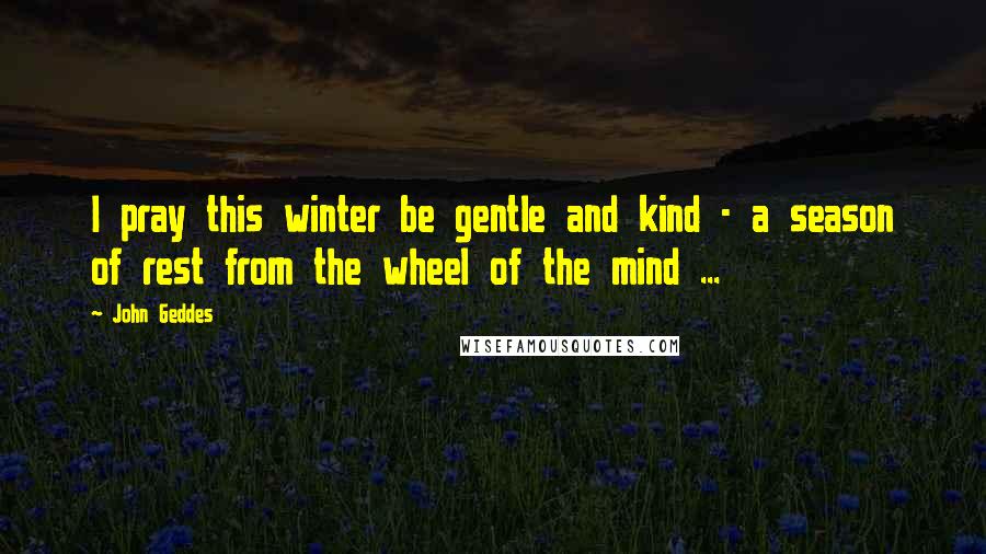 John Geddes Quotes: I pray this winter be gentle and kind - a season of rest from the wheel of the mind ...