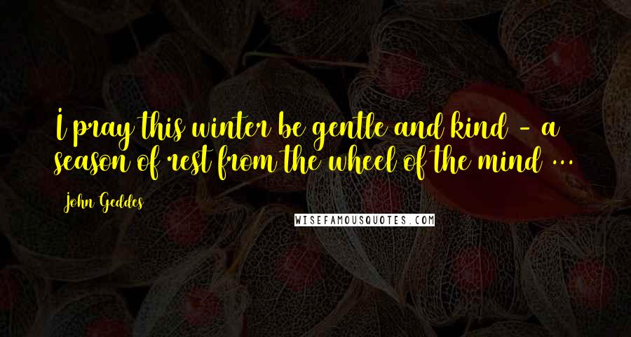 John Geddes Quotes: I pray this winter be gentle and kind - a season of rest from the wheel of the mind ...