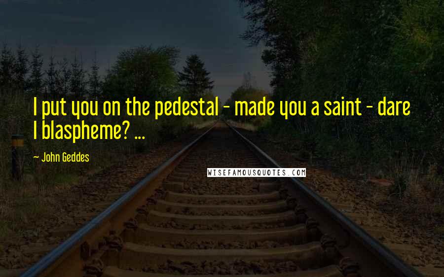 John Geddes Quotes: I put you on the pedestal - made you a saint - dare I blaspheme? ...